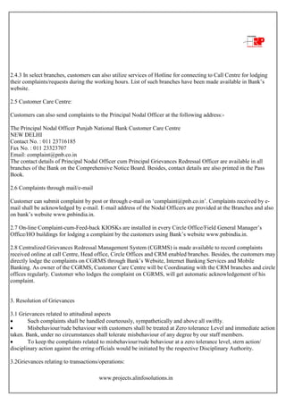 www.projects.alinfosolutions.in
2.4.3 In select branches, customers can also utilize services of Hotline for connecting to Call Centre for lodging
their complaints/requests during the working hours. List of such branches have been made available in Bank‟s
website.
2.5 Customer Care Centre:
Customers can also send complaints to the Principal Nodal Officer at the following address:-
The Principal Nodal Officer Punjab National Bank Customer Care Centre
NEW DELHI
Contact No. : 011 23716185
Fax No. : 011 23323707
Email: complaint@pnb.co.in
The contact details of Principal Nodal Officer cum Principal Grievances Redressal Officer are available in all
branches of the Bank on the Comprehensive Notice Board. Besides, contact details are also printed in the Pass
Book.
2.6 Complaints through mail/e-mail
Customer can submit complaint by post or through e-mail on „complaint@pnb.co.in‟. Complaints received by e-
mail shall be acknowledged by e-mail. E-mail address of the Nodal Officers are provided at the Branches and also
on bank‟s website www.pnbindia.in.
2.7 On-line Complaint-cum-Feed-back KIOSKs are installed in every Circle Office/Field General Manager‟s
Office/HO buildings for lodging a complaint by the customers using Bank‟s website www.pnbindia.in.
2.8 Centralized Grievances Redressal Management System (CGRMS) is made available to record complaints
received online at call Centre, Head office, Circle Offices and CRM enabled branches. Besides, the customers may
directly lodge the complaints on CGRMS through Bank‟s Website, Internet Banking Services and Mobile
Banking. As owner of the CGRMS, Customer Care Centre will be Coordinating with the CRM branches and circle
offices regularly. Customer who lodges the complaint on CGRMS, will get automatic acknowledgement of his
complaint.
3. Resolution of Grievances
3.1 Grievances related to attitudinal aspects
 Such complaints shall be handled courteously, sympathetically and above all swiftly.
 Misbehaviour/rude behaviour with customers shall be treated at Zero tolerance Level and immediate action
taken. Bank, under no circumstances shall tolerate misbehaviour of any degree by our staff members.
 To keep the complaints related to misbehaviour/rude behaviour at a zero tolerance level, stern action/
disciplinary action against the erring officials would be initiated by the respective Disciplinary Authority.
3.2Grievances relating to transactions/operations:
 
