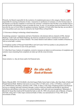 www.projects.alinfosolutions.in
Primarily, the Branch responsible for the resolution of complaints/grievances in this category. Branch would be
responsible for ensuring rectification of entry / transaction or satisfaction of customers. It is the foremost duty of
the branch to see that the complaint is resolved to the customer‟s satisfaction and if he/She is not satisfied, then to
provide him/her with alternate avenues to escalate the issue. In case, it is not getting resolved at branch level, they
can refer the case to Circle Office for guidance/resolution. Similarly, if Circle office finds that they are not able to
solve the problem such cases may be referred to the Nodal Officer at Head Office.
3.3 Grievances relating to technology related transactions:
Considering customers‟ expectations and lack of familiarity with alternate delivery channels (ATMs, Internet
Banking, Credit Cards and Mobile Banking), the bank has considered exclusive mechanism for redressal of
grievances arising from use of these channels. The contact details/e-mail address is made available at branches as
well as on the bank‟s website.
3.4 Telephone number of Principal Nodal Officer and Call Centre Toll Free numbers is also printed on SF
Passbook to help customers in case of any grievances.
3.5 After Root Cause Analysis of complaints, corrective measures are taken to avoid recurrence of complaints and
systemic issues emanating from complaints are taken up with the owner divisions.
CSR:
Green initiative i.e. they do Green audit of all financial units.
Bank of Baroda (BSE: 532134) (BoB) is the third largest Public Sector bank in India, after State Bank of India and
Punjab National Bank. BoB has total assets in excess of Rs.2.27 lakh crores, or Rs.2, 274 billion, a network of
over 3000 branches and offices, and about 1100+ ATMs. It offers a wide range of banking products and financial
services to corporate and retail customers through a variety of delivery channels and through its specialized
subsidiaries and affiliates in the areas of investment banking, credit cards and asset management. Maharajah of
Baroda Sir Sayaji Rao Gaekwad III founded the bank on July 20, 1908 in the princely state of Baroda, in Gujarat.
The bank, along with 13 other major commercial banks of India, was nationalized on 19 July 1969, by the
Government of India.
 