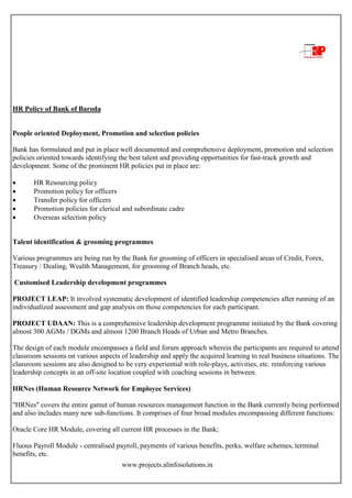 www.projects.alinfosolutions.in
HR Policy of Bank of Baroda
People oriented Deployment, Promotion and selection policies
Bank has formulated and put in place well documented and comprehensive deployment, promotion and selection
policies oriented towards identifying the best talent and providing opportunities for fast-track growth and
development. Some of the prominent HR policies put in place are:
 HR Resourcing policy
 Promotion policy for officers
 Transfer policy for officers
 Promotion policies for clerical and subordinate cadre
 Overseas selection policy
Talent identification & grooming programmes
Various programmes are being run by the Bank for grooming of officers in specialised areas of Credit, Forex,
Treasury / Dealing, Wealth Management, for grooming of Branch heads, etc.
Customised Leadership development programmes
PROJECT LEAP: It involved systematic development of identified leadership competencies after running of an
individualized assessment and gap analysis on those competencies for each participant.
PROJECT UDAAN: This is a comprehensive leadership development programme initiated by the Bank covering
almost 300 AGMs / DGMs and almost 1200 Branch Heads of Urban and Metro Branches.
The design of each module encompasses a field and forum approach wherein the participants are required to attend
classroom sessions on various aspects of leadership and apply the acquired learning to real business situations. The
classroom sessions are also designed to be very experiential with role-plays, activities, etc. reinforcing various
leadership concepts in an off-site location coupled with coaching sessions in between.
HRNes (Human Resource Network for Employee Services)
"HRNes" covers the entire gamut of human resources management function in the Bank currently being performed
and also includes many new sub-functions. It comprises of four broad modules encompassing different functions:
Oracle Core HR Module, covering all current HR processes in the Bank;
Fluous Payroll Module - centralised payroll, payments of various benefits, perks, welfare schemes, terminal
benefits, etc.
 