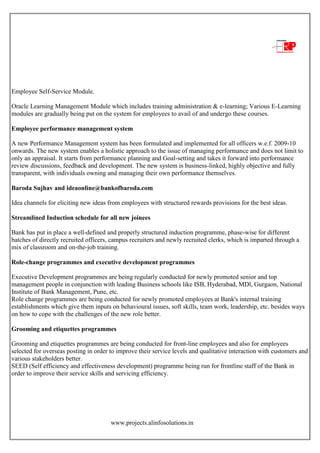 www.projects.alinfosolutions.in
Employee Self-Service Module.
Oracle Learning Management Module which includes training administration & e-learning; Various E-Learning
modules are gradually being put on the system for employees to avail of and undergo these courses.
Employee performance management system
A new Performance Management system has been formulated and implemented for all officers w.e.f. 2009-10
onwards. The new system enables a holistic approach to the issue of managing performance and does not limit to
only an appraisal. It starts from performance planning and Goal-setting and takes it forward into performance
review discussions, feedback and development. The new system is business-linked, highly objective and fully
transparent, with individuals owning and managing their own performance themselves.
Baroda Sujhav and ideaonline@bankofbaroda.com
Idea channels for eliciting new ideas from employees with structured rewards provisions for the best ideas.
Streamlined Induction schedule for all new joinees
Bank has put in place a well-defined and properly structured induction programme, phase-wise for different
batches of directly recruited officers, campus recruiters and newly recruited clerks, which is imparted through a
mix of classroom and on-the-job training.
Role-change programmes and executive development programmes
Executive Development programmes are being regularly conducted for newly promoted senior and top
management people in conjunction with leading Business schools like ISB, Hyderabad, MDl, Gurgaon, National
Institute of Bank Management, Pune, etc.
Role change programmes are being conducted for newly promoted employees at Bank's internal training
establishments which give them inputs on behavioural issues, soft skills, team work, leadership, etc. besides ways
on how to cope with the challenges of the new role better.
Grooming and etiquettes programmes
Grooming and etiquettes programmes are being conducted for front-line employees and also for employees
selected for overseas posting in order to improve their service levels and qualitative interaction with customers and
various stakeholders better.
SEED (Self efficiency and effectiveness development) programme being run for frontline staff of the Bank in
order to improve their service skills and servicing efficiency.
 