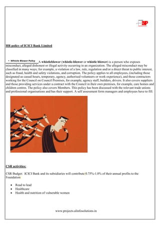 www.projects.alinfosolutions.in
HR policy of ICICI Bank Limited
A whistleblower (whistle-blower or whistle blower) is a person who exposes
misconduct, alleged dishonest or illegal activity occurring in an organization. The alleged misconduct may be
classified in many ways; for example, a violation of a law, rule, regulation and/or a direct threat to public interest,
such as fraud, health and safety violations, and corruption. The policy applies to all employees, (including those
designated as casual hours, temporary, agency, authorised volunteers or work experience), and those contractors
working for the Council on Council Premises, for example, agency staff, builders, drivers. It also covers suppliers
and those providing services under a contract with the Council in their own premises, for example, care homes and
children centres. The policy also covers Members. This policy has been discussed with the relevant trade unions
and professional organisations and has their support. A self assessment form managers and employees have to fill.
CSR activities:
CSR Budget: ICICI Bank and its subsidiaries will contribute 0.75%-1.0% of their annual profits to the
Foundation
 Read to lead
 Healthcare
 Health and nutrition of vulnerable women
 