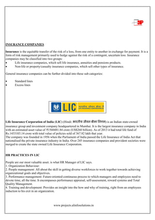www.projects.alinfosolutions.in
INSURANCE COMPANIES
Insurance is the equitable transfer of the risk of a loss, from one entity to another in exchange for payment. It is a
form of risk management primarily used to hedge against the risk of a contingent, uncertain loss. Insurance
companies may be classified into two groups:
 Life insurance companies, which sell life insurance, annuities and pensions products.
 Non-life or property/casualty insurance companies, which sell other types of insurance.
General insurance companies can be further divided into these sub categories:
 Standard lines
 Excess lines
Life Insurance Corporation of India (LIC) (Hindi: भारतीय जीवन बीमा ननगम) is an Indian state-owned
insurance group and investment company headquartered in Mumbai. It is the largest insurance company in India
with an estimated asset value of 1560481.84 crore (US$260 billion). As of 2013 it had total life fund of
Rs.1433103.14 crore with total value of policies sold of 367.82 lakh that year.
The company was founded in 1956 when the Parliament of India passed the Life Insurance of India Act that
nationalised the private insurance industry in India. Over 245 insurance companies and provident societies were
merged to create the state owned Life Insurance Corporation.
HR PRACTICES IN LIC
People are our most valuable asset. is what HR Manager of LIC says.
1. Organization Behaviour:
2. People management: All about the skill in getting diverse workforces to work together towards achieving
organizational goals and objectives.
3. Performance management: Future-oriented continuous process to which managers and employees need to
devote time, all the time. It encompasses performance appraisal, self-assessment, reward systems and Total
Quality Management.
4. Training and development: Provides an insight into the how and why of training, right from an employees
induction to his exit in an organization.
 