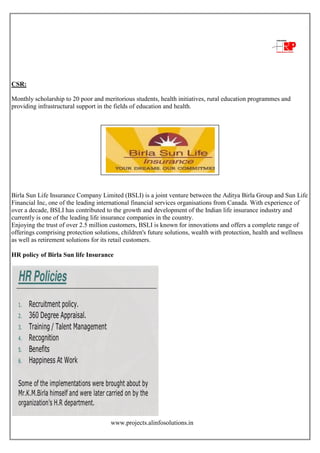 www.projects.alinfosolutions.in
CSR:
Monthly scholarship to 20 poor and meritorious students, health initiatives, rural education programmes and
providing infrastructural support in the fields of education and health.
Birla Sun Life Insurance Company Limited (BSLI) is a joint venture between the Aditya Birla Group and Sun Life
Financial Inc, one of the leading international financial services organisations from Canada. With experience of
over a decade, BSLI has contributed to the growth and development of the Indian life insurance industry and
currently is one of the leading life insurance companies in the country.
Enjoying the trust of over 2.5 million customers, BSLI is known for innovations and offers a complete range of
offerings comprising protection solutions, children's future solutions, wealth with protection, health and wellness
as well as retirement solutions for its retail customers.
HR policy of Birla Sun life Insurance
 