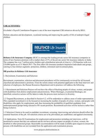 www.projects.alinfosolutions.in
CSR ACTIVITIES:
GiveIndia‟s Payroll Contribution Program is one of the most important CSR initiatives driven by BSLI.
Holistic education and development, vocational training and improving the quality of life of underprivileged
children.
Reliance Life Insurance Company (RLIC) is amongst the leading private sector life insurance companies in
terms of new business premium with a market share of 5% of the private sector life insurance industry in India.
The company has over 7 million policy holders and a distribution network of close to 1,230 branches with over
124,000 agents as of 31 March 2013. The firm offers life insurance products targeted at individuals and groups,
catering to four distinct segments: protection, children, retirement and investment plans.
HR practices in Reliance Life insurance
1. Recruitment, Examination and Selection
Recruitment, examination, selection and placement procedures will be continuously reviewed for all licensed,
classified and administrative positions. From the initial contact with potential applicants to the final interview and
selection of employees, the Human Resources Department and its practices will address the following:
1.1 Recruitment and Selection Process will not have the effect of blocking people of colour, women, and people
with disabilities from district employment and promotions. Where blockages, or potential blockages, are
identified, corrective actions will be taken to make the process more inclusive to diversity.
1.2 Targeted Recruitment, as described in Section 6.2, will be undertaken to address areas of under representation.
This expanded recruitment is to be focused on increasing the number of people of colour, women, and people with
disabilities who apply for employment; and, thus increasing the probability of qualified candidates from
underrepresented groups being selected to fill vacant positions. Recruitment activities will be inclusive rather than
being exclusive.
1.3 Selection Criteria to be used in candidate recruitment, screening, interviewing and selection should reflect the
essential functions of the job. All selection criteria are to be job-related, pre established, and applied consistently.
1.4 Applications, Tests Or Examinations for employment and promotion including oral interviews, will be
monitored to ensure that they are unbiased and do not have adverse impact on people of colour, women, the
disabled or other protected groups. Reasonable accommodation will be made available upon request to ensure that
persons with disabilities are not excluded from the application and examination process.
 