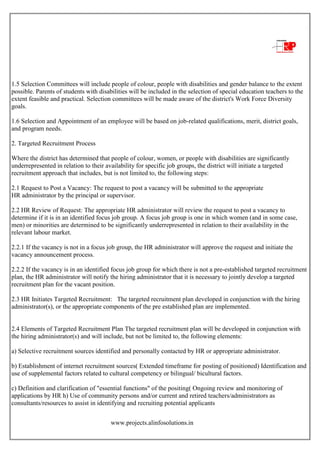 www.projects.alinfosolutions.in
1.5 Selection Committees will include people of colour, people with disabilities and gender balance to the extent
possible. Parents of students with disabilities will be included in the selection of special education teachers to the
extent feasible and practical. Selection committees will be made aware of the district's Work Force Diversity
goals.
1.6 Selection and Appointment of an employee will be based on job-related qualifications, merit, district goals,
and program needs.
2. Targeted Recruitment Process
Where the district has determined that people of colour, women, or people with disabilities are significantly
underrepresented in relation to their availability for specific job groups, the district will initiate a targeted
recruitment approach that includes, but is not limited to, the following steps:
2.1 Request to Post a Vacancy: The request to post a vacancy will be submitted to the appropriate
HR administrator by the principal or supervisor.
2.2 HR Review of Request: The appropriate HR administrator will review the request to post a vacancy to
determine if it is in an identified focus job group. A focus job group is one in which women (and in some case,
men) or minorities are determined to be significantly underrepresented in relation to their availability in the
relevant labour market.
2.2.1 If the vacancy is not in a focus job group, the HR administrator will approve the request and initiate the
vacancy announcement process.
2.2.2 If the vacancy is in an identified focus job group for which there is not a pre-established targeted recruitment
plan, the HR administrator will notify the hiring administrator that it is necessary to jointly develop a targeted
recruitment plan for the vacant position.
2.3 HR Initiates Targeted Recruitment: The targeted recruitment plan developed in conjunction with the hiring
administrator(s), or the appropriate components of the pre established plan are implemented.
2.4 Elements of Targeted Recruitment Plan The targeted recruitment plan will be developed in conjunction with
the hiring administrator(s) and will include, but not be limited to, the following elements:
a) Selective recruitment sources identified and personally contacted by HR or appropriate administrator.
b) Establishment of internet recruitment sources( Extended timeframe for posting of positioned) Identification and
use of supplemental factors related to cultural competency or bilingual/ bicultural factors.
c) Definition and clarification of "essential functions" of the positing( Ongoing review and monitoring of
applications by HR h) Use of community persons and/or current and retired teachers/administrators as
consultants/resources to assist in identifying and recruiting potential applicants
 