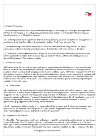 www.projects.alinfosolutions.in
3. Selection Committees
The district supports broad-based involvement in the hiring and selection process. Principals and department
directors are encouraged to use staff, parents, community, and students as appropriate in the screening and
interviewing process to fill position vacancies.
3.1 The hiring administrator (department director, building principal, etc.) will ensure that the hiring process is
consistent with the board's workforce diversity policy and this Work Force Diversity Plan.
3.2 Where the hiring administrator makes use of a selection committee in the hiring process, the hiring
administrator will ensure that the committee's actions do not conflict with board policies or this plan.
3.3 The Human Resources Department will design and provide training and materials for administrators and
selection committee members that will ensure they are familiar with and understand their obligations and
responsibilities as part of the selection process.
4. Affirmative Action
Affirmative action does not end when the employment process has resulted in placement. Although the major
thrust of affirmative action is the identification and elimination of barriers that preclude the hiring of women,
people of colour, and other disadvantaged persons, its subsequent and logical efforts must be directed towards fair
and equitable treatment of all employees, the application of consistent human resource management practices, and
the provision of equal opportunities for promotion and advancement. The administration of sound and equitable
human resource policies and practices in a consistent manner will contribute greatly toward accomplishing the
goals of workforce diversity.
5. Job Classification
Job classification is the organization and grouping of similar positions in the district into groups or classes on the
basis of similar, or related, duties, responsibilities, and qualification requirements. The need for job classifications
is apparent not only in connection with equitable compensational levels but also in matters of selection, placement,
promotion, transfer, and training. The general objective of job classifications and the job classification plan is for
efficient management of functions, but just as important is the equal treatment of employees in terms of
appointments, pay, opportunities for training and advancement.
5.1 Job classifications will continually be reviewed and modified to ensure qualification requirements are job
related and are not barriers to qualified people of colour, women, and people with disabilities in seeking
employment and promotions, and that selection criteria are consistent.
6. Compensation and Benefits
The Equal Pay Act requires that equal wages and salaries be paid for substantially equal or similar work performed
by men and women. Title VII requires equal pay regardless of race, national origin, religion, or sex. The more
subtle type of pay discrimination is perhaps the most difficult to deal with because of its historical entrenchment in
the personnel and pay system, as well as stereotypical value judgments placed on the type of work and who does
 