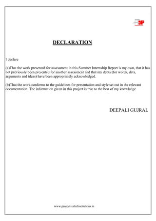 www.projects.alinfosolutions.in
DECLARATION
I declare
(a)That the work presented for assessment in this Summer Internship Report is my own, that it has
not previously been presented for another assessment and that my debts (for words, data,
arguments and ideas) have been appropriately acknowledged.
(b)That the work conforms to the guidelines for presentation and style set out in the relevant
documentation. The information given in this project is true to the best of my knowledge.
DEEPALI GUJRAL
 