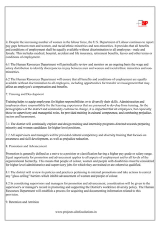 www.projects.alinfosolutions.in
it. Despite the increasing number of women in the labour force, the U.S. Department of Labour continues to report
pay gaps between men and women, and racial/ethnic minorities and non-minorities. It provides that all benefits
and conditions of employment shall be equally available without discrimination to all employees - male and
female. This includes medical, hospital, accident and life insurance, retirement benefits, leaves and other terms or
conditions of employment.
6.1 The Human Resources Department will periodically review and monitor on an ongoing basis the wage and
salary distribution to identify discrepancies in pay between men and women and racial/ethnic minorities and non-
minorities.
6.2 The Human Resources Department will ensure that all benefits and conditions of employment are equally
available without discrimination to all employees, including opportunities for transfer or reassignment that may
affect an employee's compensation and benefits.
7. Training and Development
Training helps to equip employees for higher responsibilities or to diversify their skills. Administration and
employees share responsibility for the learning experiences that are presumed to develop from training. As the
demographics of the district and community continue to change, it is important that all employees, but especially
those in supervisory and managerial roles, be provided training in cultural competence, and combating prejudice,
racism and harassment.
7.1 The district will continually explore and design training and internship programs directed towards preparing
minority and women candidates for higher level positions.
7.2 All supervisors and managers will be provided cultural competency and diversity training that focuses on
awareness and skill development, as well as prejudice reduction.
8. Promotion and Advancement
Promotion is generally defined as a move to a position or classification having a higher pay grade or salary range.
Equal opportunity for promotion and advancement applies to all aspects of employment and to all levels of the
organizational hierarchy. This means that people of colour, women and people with disabilities must be considered
for higher level administrative and supervisory jobs for which they are trained or are otherwise qualified.
8.1 The district will review its policies and practices pertaining to internal promotions and take actions to correct
any "glass ceiling" barriers which inhibit advancement of women and people of colour.
8.2 In considering supervisors and managers for promotion and advancement, consideration will be given to the
supervisor's or manager's record in promoting and supporting the District's workforce diversity policy. The Human
Resources Department will establish a process for acquiring and documenting information related to this
provision.
9. Retention and Attrition
 