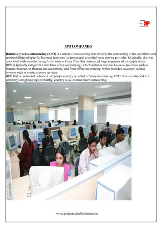 www.projects.alinfosolutions.in
BPO COMPANIES
Business process outsourcing (BPO) is a subset of outsourcing that involves the contracting of the operations and
responsibilities of specific business functions (or processes) to a third-party service provider. Originally, this was
associated with manufacturing firms, such as Coca Cola that outsourced large segments of its supply chain.
BPO is typically categorized into back office outsourcing, which includes internal business functions such as
human resources or finance and accounting, and front office outsourcing, which includes customer-related
services such as contact centre services.
BPO that is contracted outside a company's country is called offshore outsourcing. BPO that is contracted to a
company's neighbouring (or nearby) country is called near shore outsourcing.
 