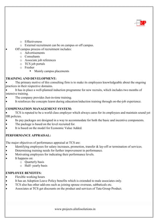 www.projects.alinfosolutions.in
o Effectiveness
o External recruitment can be on campus or off campus.
 Off campus process of recruitment includes:
o Advertisements
o Consultants
o Associate job references
o TCS job portals
o Fresher
 Mainly campus placements
TRAINING AND DEVELOPMENT:
 The primary motive of this consulting firm is to make its employees knowledgeable about the ongoing
practices in their respective domains.
 It has in place a well-planned induction programme for new recruits, which includes two months of
intensive training.
 The company provides Just-in-time training.
 It reinforces the concepts learnt during education/induction training through on-the-job experience.
COMPENSATION MANAGEMENT SYSTEM:
 TCS is reputed to be a world class employer which always cares for its employees and maintain sound yet
HR policies.
 Its pay packages are designed in a way to accommodate for both the basic and incentive components.
 The package is based on the level recruited for.
 It is based on the model for Economic Value Added.
PERFORMANCE APPRAISAL:
The major objectives of performance appraisal at TCS are:
 Identifying employees for salary increases, promotion, transfer & lay-off or termination of services.
 Determining training needs for further improvement in performance.
 Motivating employees for indicating their performance levels.
 It happens on:
o Quarterly basis
o Half- yearly basis
EMPLOYEE BENEFITS:
 Flexible working hours
 It has an Adoption Leave Policy benefits which is extended to male associates only.
 TCS also has other add-ons such as joining spouse overseas, sabbaticals etc.
 Associates at TCS get discounts on the product and services of Tata Group Product.
 