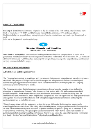 www.projects.alinfosolutions.in
BANKING COMPANIES
Banking in India in the modern sense originated in the last decades of the 18th century. The first banks were
Bank of Hindustan (1770-1829) and The General Bank of India, established 1786 and since defunct.
Banking in India was generally fairly mature in terms of supply, product range and reach-even though reach in
rural
India and to the poor still remains a challenge.
State Bank of India (SBI) is a multinational banking and financial services company based in India. It is a
government owned corporation with its headquarters in Mumbai, Maharashtra. As of December 2013, it had assets
of US$388 billion and 17,000 branches, including 190 foreign offices, making it the largest banking and financial
services company in India by assets.
HR Policy of State Bank of India
a. Draft Reward and Recognition Policy
The Company is committed to providing a work environment that promotes, recognises and rewards performance
excellence. The purpose of this policy is to provide an open and transparent mechanism for rewarding and
formally recognising performance excellence for all fixed-term and casual staff employed at the Company
continuously for more than twelve months.
The Company recognises that its future success continues to depend upon the capacity of our staff and is
committed to supporting the Company‟s Performance review process with a fair and equitable reward and
recognition system. The Company aims to create a climate for performance excellence at every level for
individual and team performance. The Company also recognises the need for supervisors and employees to discuss
and negotiate possible reward mechanisms both when planning performance expectations and during the
performance review as part of the process.
This policy provides a guide for supervisors to objectively and fairly make decisions about appropriately
rewarding performance excellence. The Policy also acknowledges that employee performance is often dependent
on team efforts and the ability of an individual to operate effectively as part of a group and as a member of the
wider Company community. This policy provides access to rewards where there is a consistent standard of
performance in both meeting/exceeding performance objectives and across the areas of professional competence
(i.e. Quality Service, Working Relationships, Professionalism and Leadership).
 