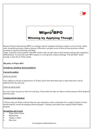 www.projects.alinfosolutions.in
Business Process Outsourcing (BPO) is a strategic step for companies looking to improve service levels, reduce
costs, streamline processes, improve process efficiencies, and gain access to best-in-class processes without
investing in requisite technology and skills.
Today, customers want to partner with BPO vendors who can add value to their business and provide competitive
differentiation. To meet this need, BPO industry is evolving from a labour arbitrage "Lift and Shift" model
towards a value driven Utility model.
HR policy of Wipro BPO
INTERNAL PEOPLE MANAGEMENT
Current hr policies
ANNUAL LEAVE
Very employee will get an annual leave of 30 days and if more than thirty days is taken than leave will be
deducted from the next year.
ANNUAL SICK DAYS
In a year 5 days are given as leave for sick days, if more than five days are taken a certain amount will be deducted
from the salary.
Training and development
A Person who join Wipro with less than one year experience works as developer for a couple of project to learn
and develop the various developing software program. Training is provided as per required Wipro leaders
program.
Recognition and reward
 Wipro Hall of Fame
 Mastermind
 Thanks a zillion
 Dear boss
 