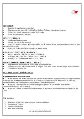 www.projects.alinfosolutions.in
EDUCATION
 Learning through internet is provided.
 Education tie-ups: It provide (PGSM) Post Graduate Software Management program.
 It also gives middle management course for 5 weeks.
 It also provides distance learning.
BENEFITS OFFERED
 Medical assistance program.
 Interest free loan is also provided.
 It provides Wipro Employee Stock Option Plan (WESO) allows Wipro to make employee share with them
and reward the success.
 It provides credit cards for the employee as per the policy.
WIPRO AS AN ENJOYABLE EXPERIENCE
 RIGHT BALANCE BETWEEN WORK AND FUN
 FORMAL AND CASUALS DRESS ARE ALLOWED
 FEEDBACK ARE CONVERTED INTO ACTION
EQUAL EMPLOYMENT OPPORUNITY POLICY
 Employment is based solely on qualification and competencies.
 It ensures that there is no discrimination on religion, caste, race, colour, national origin, marital status etc.
 Collaborative relationships
EXTERNAL PEOPLE MANAGEMENT
Wipro BPO human resource services
 Wipro believes that the HR processes and systems and the policies and procedures which support them are
an integral part of HR strategies and are vital to the success of any organization. Wipro offers an enduring
partnership aimed at providing an enriching experience for all key customers.
 Wipro BPO aim to provide a delightful employee experience by cutting edge know-how HR,
communication practice and technology.
 Wipro BPO aims at a client centric delivery model to provide the most suitable solution for each of the
client.
CSR activities:
 Education: Wipro Care, Wipro applying thoughts campaign
 Environment: Eco-eye
 Disaster rehabilitation
 Rain water harvesting
 