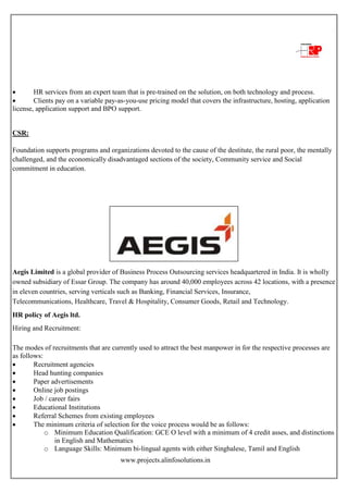 www.projects.alinfosolutions.in
 HR services from an expert team that is pre-trained on the solution, on both technology and process.
 Clients pay on a variable pay-as-you-use pricing model that covers the infrastructure, hosting, application
license, application support and BPO support.
CSR:
Foundation supports programs and organizations devoted to the cause of the destitute, the rural poor, the mentally
challenged, and the economically disadvantaged sections of the society, Community service and Social
commitment in education.
HR policy of Aegis ltd.
Aegis Limited is a global provider of Business Process Outsourcing services headquartered in India. It is wholly
owned subsidiary of Essar Group. The company has around 40,000 employees across 42 locations, with a presence
in eleven countries, serving verticals such as Banking, Financial Services, Insurance,
Telecommunications, Healthcare, Travel & Hospitality, Consumer Goods, Retail and Technology.
HR policy of Aegis ltd.
Hiring and Recruitment:
The modes of recruitments that are currently used to attract the best manpower in for the respective processes are
as follows:
 Recruitment agencies
 Head hunting companies
 Paper advertisements
 Online job postings
 Job / career fairs
 Educational Institutions
 Referral Schemes from existing employees
 The minimum criteria of selection for the voice process would be as follows:
o Minimum Education Qualification: GCE O level with a minimum of 4 credit asses, and distinctions
in English and Mathematics
o Language Skills: Minimum bi-lingual agents with either Singhalese, Tamil and English
 