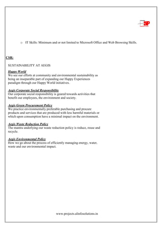 www.projects.alinfosolutions.in
o IT Skills: Minimum and or not limited to Microsoft Office and Web Browsing Skills.
CSR:
SUSTAINABILITY AT AEGIS
Happy World
We see our efforts at community and environmental sustainability as
being an inseparable part of expanding our Happy Experiences
paradigm through our Happy World initiatives.
Aegis Corporate Social Responsibility
Our corporate social responsibility is geared towards activities that
benefit our employees, the environment and society.
Aegis Green Procurement Policy
We practice environmentally preferable purchasing and procure
products and services that are produced with less harmful materials or
which upon consumption have a minimal impact on the environment.
Aegis Waste Reduction Policy
The mantra underlying our waste reduction policy is reduce, reuse and
recycle.
Aegis Environmental Policy
How we go about the process of efficiently managing energy, water,
waste and our environmental impact.
 