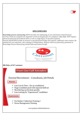 www.projects.alinfosolutions.in
KPO COMPANIES
Knowledge process outsourcing (KPO) describes the outsourcing of core information-related business
activities which are competitively important or form an integral part of a company's value chain. KPO requires
advanced analytical and technical skills as well as a high degree of specialist expertise.
Reasons behind KPO include an increase in specialized knowledge and expertise, additional value creation, the
potential for cost reductions, and a shortage of skilled labour. Regions which are particularly prominent in
Knowledge Process Outsourcing include India and Eastern Europe.
HR Policy of 24/7 customer:
 
