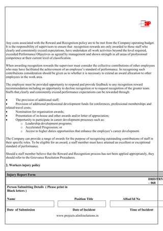 www.projects.alinfosolutions.in
Any costs associated with the Reward and Recognition policy are to be met from the Company operating budget.
It is the responsibility of supervisors to ensure that recognition rewards are only awarded to those staff who
clearly and consistently exceed expectations, have undertaken all work activities beyond the level required,
exceeded Performance Objectives as agreed by management and shown strength in all areas of professional
competence at their current level of classification.
When awarding recognition rewards the supervisor must consider the collective contributions of other employees
who may have facilitated the achievement of an employee‟s standard of performance. In recognising such
contributions consideration should be given as to whether it is necessary to extend an award allocation to other
employees in the work area.
The employee must be provided opportunity to respond and provide feedback to any recognition reward
recommendation including an opportunity to decline recognition or to request recognition of the greater team.
Staffs that clearly and consistently exceed performance expectations can be rewarded through:
 The provision of additional staff;
 Provision of additional professional development funds for conferences, professional memberships and
related travel costs;
 Nomination for organisation awards;
 Presentation of in-house and other awards and/or letter of appreciation;
 Opportunity to participate in career development processes such as:
o Leadership development programs;
o Accelerated Progression; or
o Access to higher duties opportunities that enhance the employee‟s career development.
The Company can provide a range of awards for the purpose of recognising outstanding contributions of staff in
their specific roles. To be eligible for an award, a staff member must have attained an excellent or exceptional
standard of performance.
Should a staff member believe that the Reward and Recognition process has not been applied appropriately, they
should refer to the Grievance Resolution Procedures.
2. Workers injury policy
Injury Report Form
HRD/FRM
– 068
Person Submitting Details ( Please print in
Black letters )
Name Position Title Alfaal Id No
Date of Submission Date of Incident Time of Incident
 