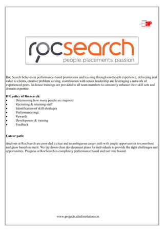 www.projects.alinfosolutions.in
Roc Search believes in performance-based promotions and learning through on-the-job experience, delivering real
value to clients, creative problem solving, coordination with senior leadership and leveraging a network of
experienced peers. In-house trainings are provided to all team members to constantly enhance their skill sets and
domain expertise.
HR policy of Rocsearch:
 Determining how many people are required
 Recruiting & retaining staff
 Identification of skill shortages
 Performance mgt.
 Rewards
 Development & training
 Feedback
Career path:
Analysts at RocSearch are provided a clear and unambiguous career path with ample opportunities to contribute
and grow based on merit. We lay down clear development plans for individuals to provide the right challenges and
opportunities. Progress at RocSearch is completely performance based and not time bound.
 