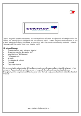 www.projects.alinfosolutions.in
Genpact is a global leader in transforming and running business processes and operations including those that are
complex and industry-specific. Genpact stands for Generating Impact – visible in tighter cost management as well
as better management of risk, regulations, and growth for 800+ long-term clients including more than 120 of the
Fortune Global 500 – and of those, over 10 of the top 25.
HR policy of Genpact
 Determining how many people are required
 Recruiting, selecting & retaining staff
 Identification of skill shortages
 Performance mgt.
 Rewards
 Development & training
 Feedback
 Career development
We are committed to enhancing the skills and competencies as well as personal growth and development of our
employees. We continually invest in the success of our people through continuous learning, leadership
development, stretch assignments and flexible career paths that help people push their limits and realise their full
potential.
 