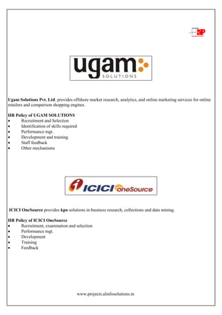 www.projects.alinfosolutions.in
Ugam Solutions Pvt. Ltd. provides offshore market research, analytics, and online marketing services for online
retailers and comparison shopping engines.
HR Policy of UGAM SOLUTIONS
 Recruitment and Selection
 Identification of skills required
 Performance mgt.
 Development and training
 Staff feedback
 Other mechanisms
ICICI OneSource provides kpo solutions in business research, collections and data mining.
HR Policy of ICICI OneSource
 Recruitment, examination and selection
 Performance mgt.
 Development
 Training
 Feedback
 