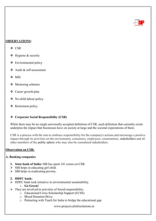 www.projects.alinfosolutions.in
OBSERVATIONS:
 CSR
 Hygiene & security
 Environmental policy
 Audit & self-assessment
 MIS
 Mentoring schemes
 Career growth plan
 No child labour policy
 Retirement policy
 Corporate Social Responsibility (CSR)
While there may be no single universally accepted definition of CSR, each definition that currently exists
underpins the impact that businesses have on society at large and the societal expectations of them.
CSR is a process with the aim to embrace responsibility for the company's actions and encourage a positive
impact through its activities on the environment, consumers, employees, communities, stakeholders and all
other members of the public sphere who may also be considered stakeholders.
Observation on CSR:
A. Banking companies
1. State bank of India: SBI has spent 141 crores on CSR.
 SBI helps in educating girl child.
 SBI helps in eradicating poverty.
2. HDFC bank:
 HDFC bank took initiative in environmental sustainability.
o Go Green!
 They are involved in activities of Social responsibility.
o Educational Crisis Scholarship Support (ECSS)
o Blood Donation Drive
o Partnering with Teach for India to bridge the educational gap
 