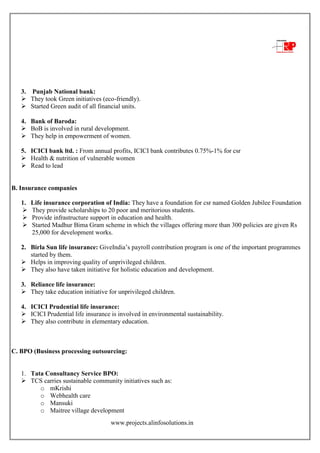 www.projects.alinfosolutions.in
3. Punjab National bank:
 They took Green initiatives (eco-friendly).
 Started Green audit of all financial units.
4. Bank of Baroda:
 BoB is involved in rural development.
 They help in empowerment of women.
5. ICICI bank ltd. : From annual profits, ICICI bank contributes 0.75%-1% for csr
 Health & nutrition of vulnerable women
 Read to lead
B. Insurance companies
1. Life insurance corporation of India: They have a foundation for csr named Golden Jubilee Foundation
 They provide scholarships to 20 poor and meritorious students.
 Provide infrastructure support in education and health.
 Started Madhur Bima Gram scheme in which the villages offering more than 300 policies are given Rs
25,000 for development works.
2. Birla Sun life insurance: GiveIndia‟s payroll contribution program is one of the important programmes
started by them.
 Helps in improving quality of unprivileged children.
 They also have taken initiative for holistic education and development.
3. Reliance life insurance:
 They take education initiative for unprivileged children.
4. ICICI Prudential life insurance:
 ICICI Prudential life insurance is involved in environmental sustainability.
 They also contribute in elementary education.
C. BPO (Business processing outsourcing:
1. Tata Consultancy Service BPO:
 TCS carries sustainable community initiatives such as:
o mKrishi
o Webhealth care
o Mansuki
o Maitree village development
 