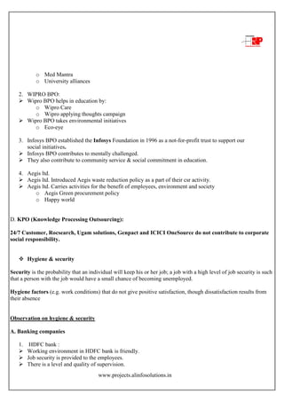 www.projects.alinfosolutions.in
o Med Mantra
o University alliances
2. WIPRO BPO:
 Wipro BPO helps in education by:
o Wipro Care
o Wipro applying thoughts campaign
 Wipro BPO takes environmental initiatives
o Eco-eye
3. Infosys BPO established the Infosys Foundation in 1996 as a not-for-profit trust to support our
social initiatives.
 Infosys BPO contributes to mentally challenged.
 They also contribute to community service & social commitment in education.
4. Aegis ltd.
 Aegis ltd. Introduced Aegis waste reduction policy as a part of their csr activity.
 Aegis ltd. Carries activities for the benefit of employees, environment and society
o Aegis Green procurement policy
o Happy world
D. KPO (Knowledge Processing Outsourcing):
24/7 Customer, Rocsearch, Ugam solutions, Genpact and ICICI OneSource do not contribute to corporate
social responsibility.
 Hygiene & security
Security is the probability that an individual will keep his or her job; a job with a high level of job security is such
that a person with the job would have a small chance of becoming unemployed.
Hygiene factors (e.g. work conditions) that do not give positive satisfaction, though dissatisfaction results from
their absence
Observation on hygiene & security
A. Banking companies
1. HDFC bank :
 Working environment in HDFC bank is friendly.
 Job security is provided to the employees.
 There is a level and quality of supervision.
 