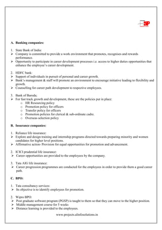www.projects.alinfosolutions.in
A. Banking companies:
1. State Bank of India:
 Company is committed to provide a work environment that promotes, recognises and rewards
performance.
 Opportunity to participate in career development processes i.e. access to higher duties opportunities that
enhance the employee‟s career development.
2. HDFC bank:
 Support of individuals in pursuit of personal and career growth.
 Bank‟s management & staff will promote an environment to encourage initiative leading to flexibility and
growth.
 Counselling for career path development to respective employees.
3. Bank of Baroda;
 For fast track growth and development, these are the policies put in place:
o HR Resourcing policy
o Promotion policy for officers
o Transfer policy for officers
o Promotion policies for clerical & sub-ordinate cadre.
o Overseas selection policy
B. Insurance companies:
1. Reliance life insurance:
 Explore and design training and internship programs directed towards preparing minority and women
candidates for higher level positions.
 Affirmative action- Provision for equal opportunities for promotion and advancement.
2. ICICI prudential life insurance:
 Career opportunities are provided to the employees by the company.
3. Tata AIG life insurance:
 Career progression programmes are conducted for the employees in order to provide them a good career
path.
C. BPO:
1. Tata consultancy services:
 Its objective is to identify employees for promotion.
2. Wipro BPO:
 Post graduate software program (PGSP) is taught to them so that they can move to the higher position.
 Middle management course for 5 weeks
 Distance learning is provided to the employees.
 