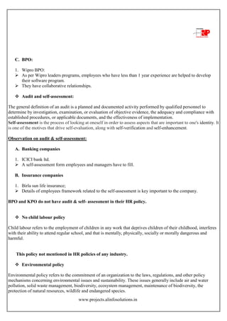 www.projects.alinfosolutions.in
C. BPO:
1. Wipro BPO:
 As per Wipro leaders programs, employees who have less than 1 year experience are helped to develop
their software program.
 They have collaborative relationships.
 Audit and self-assessment:
The general definition of an audit is a planned and documented activity performed by qualified personnel to
determine by investigation, examination, or evaluation of objective evidence, the adequacy and compliance with
established procedures, or applicable documents, and the effectiveness of implementation.
Self-assessment is the process of looking at oneself in order to assess aspects that are important to one's identity. It
is one of the motives that drive self-evaluation, along with self-verification and self-enhancement.
Observation on audit & self-assessment:
A. Banking companies
1. ICICI bank ltd.
 A self-assessment form employees and managers have to fill.
B. Insurance companies
1. Birla sun life insurance;
 Details of employees framework related to the self-assessment is key important to the company.
BPO and KPO do not have audit & self- assessment in their HR policy.
 No child labour policy
Child labour refers to the employment of children in any work that deprives children of their childhood, interferes
with their ability to attend regular school, and that is mentally, physically, socially or morally dangerous and
harmful.
This policy not mentioned in HR policies of any industry.
 Environmental policy
Environmental policy refers to the commitment of an organization to the laws, regulations, and other policy
mechanisms concerning environmental issues and sustainability. These issues generally include air and water
pollution, solid waste management, biodiversity, ecosystem management, maintenance of biodiversity, the
protection of natural resources, wildlife and endangered species.
 