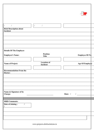 www.projects.alinfosolutions.in
/ / / /
Brief Description about
Incident
Details Of The Employee
Employee's Name:
Position
Title
Employee ID No.
Name of Project:
Location of
Incident
Age Of Employee
Recommendation From the
Doctor:
Name & Signature of In
Charge: Date: / /
HRD Comments:
Date of Joining : /
/
 