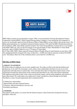 www.projects.alinfosolutions.in
HDFC Bank Limited was incorporated in August 1994. It was promoted by Housing Development Finance
Corporation Limited (HDFC), India's largest housing finance company. It was among the first companies to
receive an 'in principle' approval from the Reserve Bank of India (RBI) to set up a bank in the private sector. The
Bank started operations as a scheduled commercial bank in January 1995 under the RBI's liberalization policies.
On 26 February 2000, Times Bank Limited owned by The Times Group (Bennett, Coleman & Co.) was merged
with HDFC Bank Ltd. This was the first merger of two private banks in India. Shareholders of Times Bank
received 1 share of HDFC Bank for every 5.75 shares of Times Bank.
On 23 May 2008, HDFC Bank acquired Centurion Bank of Punjab taking its total branches to more than 1,000.
The amalgamated bank emerged with a base of about Rs.1, 22,000 crore and net advances of about Rs.89,000
crore. The balance sheet size of the combined entity is more than Rs.1,63,000 crore.
HR Policy of HDFC Bank:
1. POLICY STATEMENT
We believe that our employees are our most valuable asset. We make an effort to develop the abilities and
productivity of our staff. We encourage a work culture, foster relationship with them at every level in the
organization and make them to express their views and share their ideas to bring about improvements in the
organization towards the achievement of the common goal described in our vision and mission statements.
Our employees take pride in their work as they are given due respect, and by being empathetic and sensitive to
each others needs. We could make every endeavour to foster a productive culture through out the Bank.
The Bank is a team–focused organization that is characterized by:
Collaborative relationships;
Approachable and open communications;
Courteous, efficient and effective services; and
Flexibility and fairness
2. PURPOSE
The purpose of this policy is to ensure that the human resources values framework incorporates four key
principles, which are;
 
