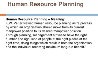 Human Resource Planning
Human Resource Planning – Meaning:
E.W. Vetter viewed human resource planning as “a process
by which an organisation should move from its current
manpower position to its desired manpower position.
Through planning, management strives to have the right
number and right kind of people at the right places at the
right time, doing things which result in both the organisation
and the individual receiving maximum long-run benefit.”
 