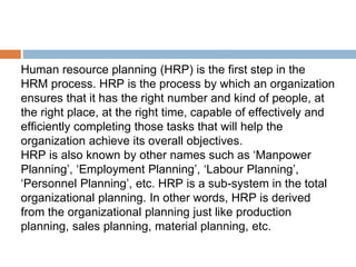 Human resource planning (HRP) is the first step in the
HRM process. HRP is the process by which an organization
ensures that it has the right number and kind of people, at
the right place, at the right time, capable of effectively and
efficiently completing those tasks that will help the
organization achieve its overall objectives.
HRP is also known by other names such as ‘Manpower
Planning’, ‘Employment Planning’, ‘Labour Planning’,
‘Personnel Planning’, etc. HRP is a sub-system in the total
organizational planning. In other words, HRP is derived
from the organizational planning just like production
planning, sales planning, material planning, etc.
 
