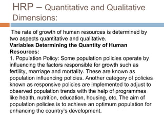 HRP – Quantitative and Qualitative
Dimensions:
The rate of growth of human resources is determined by
two aspects quantitative and qualitative.
Variables Determining the Quantity of Human
Resources:
1. Population Policy: Some population policies operate by
influencing the factors responsible for growth such as
fertility, marriage and mortality. These are known as
population influencing policies. Another category of policies
known as responsive policies are implemented to adjust to
observed population trends with the help of programmes
like health, nutrition, education, housing, etc. The aim of
population policies is to achieve an optimum population for
enhancing the country’s development.
 