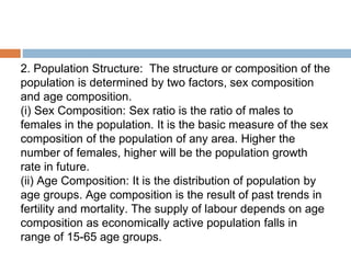 2. Population Structure: The structure or composition of the
population is determined by two factors, sex composition
and age composition.
(i) Sex Composition: Sex ratio is the ratio of males to
females in the population. It is the basic measure of the sex
composition of the population of any area. Higher the
number of females, higher will be the population growth
rate in future.
(ii) Age Composition: It is the distribution of population by
age groups. Age composition is the result of past trends in
fertility and mortality. The supply of labour depends on age
composition as economically active population falls in
range of 15-65 age groups.
 