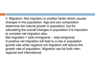 3. Migration: Net migration is another factor which causes
changes in the population. Age and sex composition
determine the natural growth in population, but for
calculating the overall changes in population it is important
to consider net migration also.
Net migration = total immigrants – total emigrants
A positive net migration will lead to a rise in population
growth rate while negative net migration will reduce the
growth rate of population. Migration can be both inter-
regional and international.
 