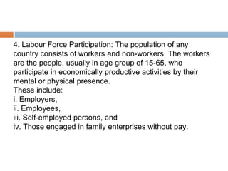 4. Labour Force Participation: The population of any
country consists of workers and non-workers. The workers
are the people, usually in age group of 15-65, who
participate in economically productive activities by their
mental or physical presence.
These include:
i. Employers,
ii. Employees,
iii. Self-employed persons, and
iv. Those engaged in family enterprises without pay.
 
