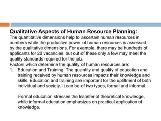 Qualitative Aspects of Human Resource Planning:
The quantitative dimensions help to ascertain human resources in
numbers while the productive power of human resources is assessed
by the qualitative dimensions. For example, there may be hundreds of
applicants for 20 vacancies, but out of these only a few may meet the
quality standards required for the job.
Factors which determine the quality of human resources are:
1. Education and Training: The quantity and quality of education and
training received by human resources impacts their knowledge and
skills. Education and training are important for the upliftment of both
individual and society. It can be of two types, formal and informal.
Formal education stresses the transfer of theoretical knowledge,
while informal education emphasizes on practical application of
knowledge.
 