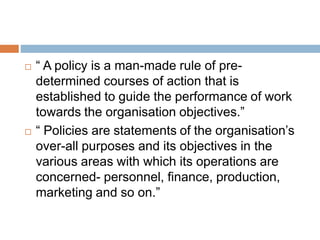  “ A policy is a man-made rule of pre-
determined courses of action that is
established to guide the performance of work
towards the organisation objectives.”
 “ Policies are statements of the organisation’s
over-all purposes and its objectives in the
various areas with which its operations are
concerned- personnel, finance, production,
marketing and so on.”
 