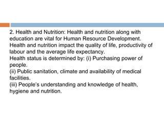 2. Health and Nutrition: Health and nutrition along with
education are vital for Human Resource Development.
Health and nutrition impact the quality of life, productivity of
labour and the average life expectancy.
Health status is determined by: (i) Purchasing power of
people.
(ii) Public sanitation, climate and availability of medical
facilities.
(iii) People’s understanding and knowledge of health,
hygiene and nutrition.
 