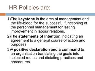 HR Policies are:
1)The keystone in the arch of management and
the life-blood for the successful functioning of
the personnel management for lasting
improvement in labour relations.
2)The statements of Intention indicating an
agreement to a general course of action and
purposes.
3)A positive declaration and a command to
an organisation translating the goals into
selected routes and dictating practices and
procedures.
 