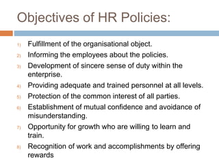 Objectives of HR Policies:
1) Fulfillment of the organisational object.
2) Informing the employees about the policies.
3) Development of sincere sense of duty within the
enterprise.
4) Providing adequate and trained personnel at all levels.
5) Protection of the common interest of all parties.
6) Establishment of mutual confidence and avoidance of
misunderstanding.
7) Opportunity for growth who are willing to learn and
train.
8) Recognition of work and accomplishments by offering
rewards
 