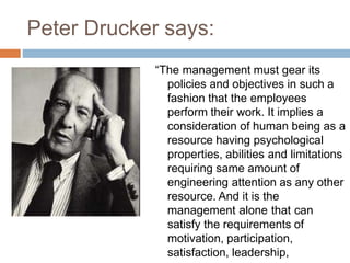 Peter Drucker says:
“The management must gear its
policies and objectives in such a
fashion that the employees
perform their work. It implies a
consideration of human being as a
resource having psychological
properties, abilities and limitations
requiring same amount of
engineering attention as any other
resource. And it is the
management alone that can
satisfy the requirements of
motivation, participation,
satisfaction, leadership,
 