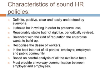 Characteristics of sound HR
policies:
1) Definite, positive, clear and easily understood by
everyone.
2) It should be in writing in order to preserve loss.
3) Reasonably stable but not rigid i.e. periodically revised.
4) Balanced with the kind of reputation the enterprise
wants to build up.
5) Recognise the desire of workers.
6) In the best interest of all parties- employer, employee
and public community.
7) Based on careful analysis of all the available facts.
8) Must provide a two-way communication between
employer and employees.
 