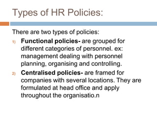 Types of HR Policies:
There are two types of policies:
1) Functional policies- are grouped for
different categories of personnel. ex:
management dealing with personnel
planning, organising and controlling.
2) Centralised policies- are framed for
companies with several locations. They are
formulated at head office and apply
throughout the organisatio.n
 
