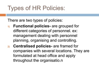 Types of HR Policies:
There are two types of policies:
1) Functional policies- are grouped for
different categories of personnel. ex:
management dealing with personnel
planning, organising and controlling.
2) Centralised policies- are framed for
companies with several locations. They are
formulated at head office and apply
throughout the organisatio.n
 