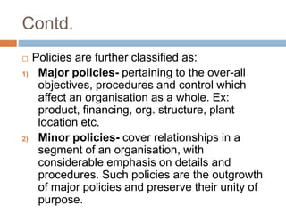 Contd.
 Policies are further classified as:
1) Major policies- pertaining to the over-all
objectives, procedures and control which
affect an organisation as a whole. Ex:
product, financing, org. structure, plant
location etc.
2) Minor policies- cover relationships in a
segment of an organisation, with
considerable emphasis on details and
procedures. Such policies are the outgrowth
of major policies and preserve their unity of
purpose.
 