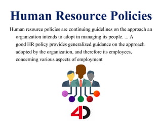 Human Resource Policies
Human resource policies are continuing guidelines on the approach an
organization intends to adopt in managing its people. ... A
good HR policy provides generalized guidance on the approach
adopted by the organization, and therefore its employees,
concerning various aspects of employment
 