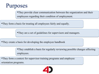 Purposes
•They provide clear communication between the organization and their
employees regarding their condition of employment.
•They form a basis for treating all employees fairly and equally.
•They are a set of guidelines for supervisors and managers.
•They create a basis for developing the employee handbook
•They establish a basis for regularly reviewing possible changes affecting
employees.
•They form a context for supervisor training programs and employee
orientation programs.
 