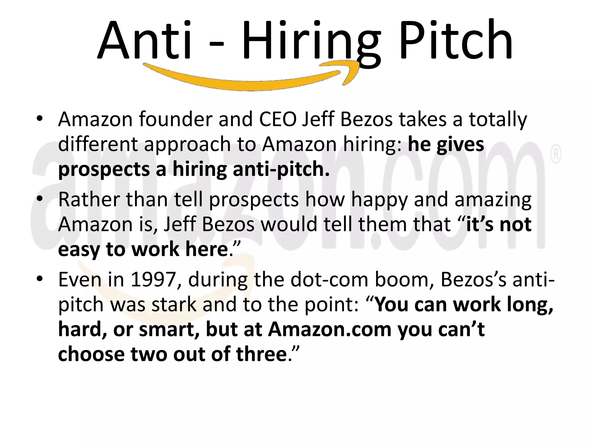 • Amazon founder and CEO Jeff Bezos takes a totally
different approach to Amazon hiring: he gives
prospects a hiring anti-pitch.
• Rather than tell prospects how happy and amazing
Amazon is, Jeff Bezos would tell them that “it’s not
easy to work here.”
• Even in 1997, during the dot-com boom, Bezos’s anti-
pitch was stark and to the point: “You can work long,
hard, or smart, but at Amazon.com you can’t
choose two out of three.”
Anti - Hiring Pitch
 